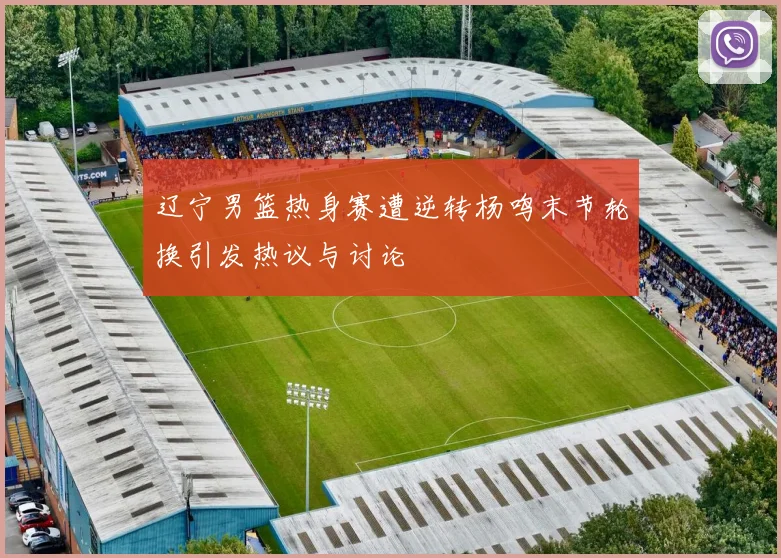 辽宁男篮热身赛遭逆转杨鸣末节轮换引发热议与讨论