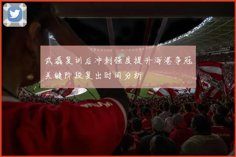 武磊复训后冲刺强度提升海港争冠关键阶段复出时间分析