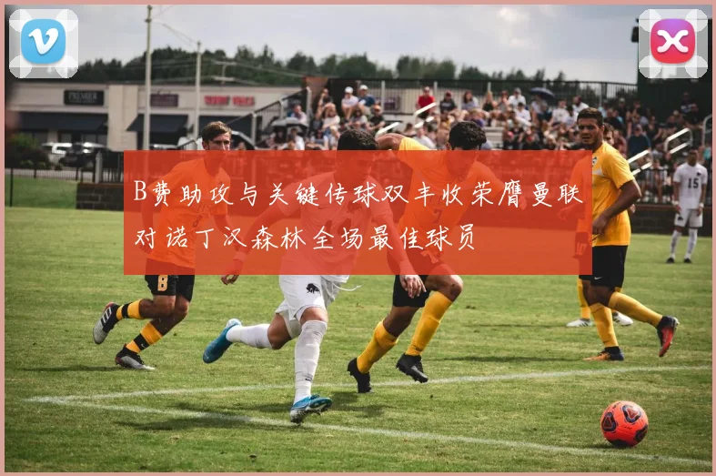 B费助攻与关键传球双丰收荣膺曼联对诺丁汉森林全场最佳球员