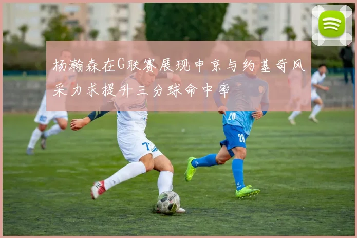 杨瀚森在G联赛展现申京与约基奇风采力求提升三分球命中率