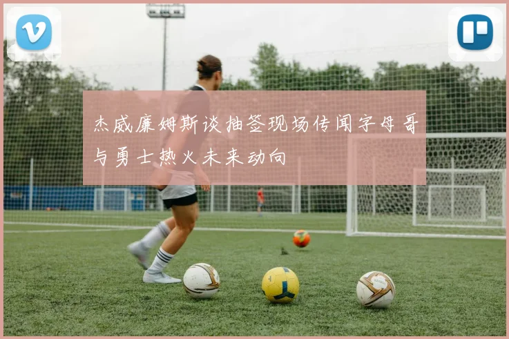 杰威廉姆斯谈抽签现场传闻字母哥与勇士热火未来动向