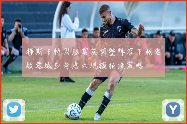 穆斯卡特因脑震荡调整阵容下轮客战蓉城应考虑大规模轮换策略