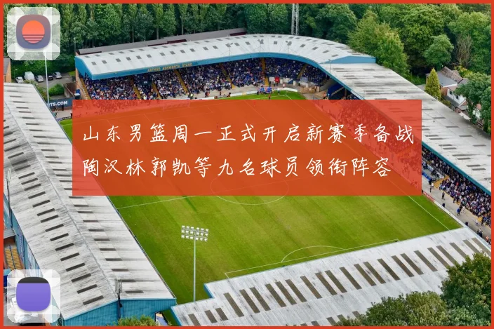 山东男篮周一正式开启新赛季备战陶汉林郭凯等九名球员领衔阵容