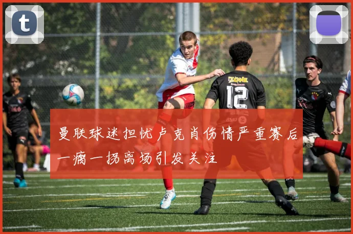 曼联球迷担忧卢克肖伤情严重赛后一瘸一拐离场引发关注