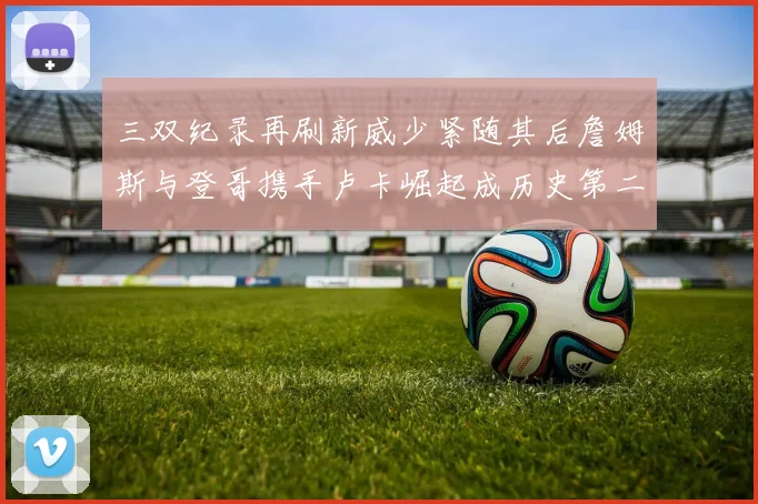 三双纪录再刷新威少紧随其后詹姆斯与登哥携手卢卡崛起成历史第二