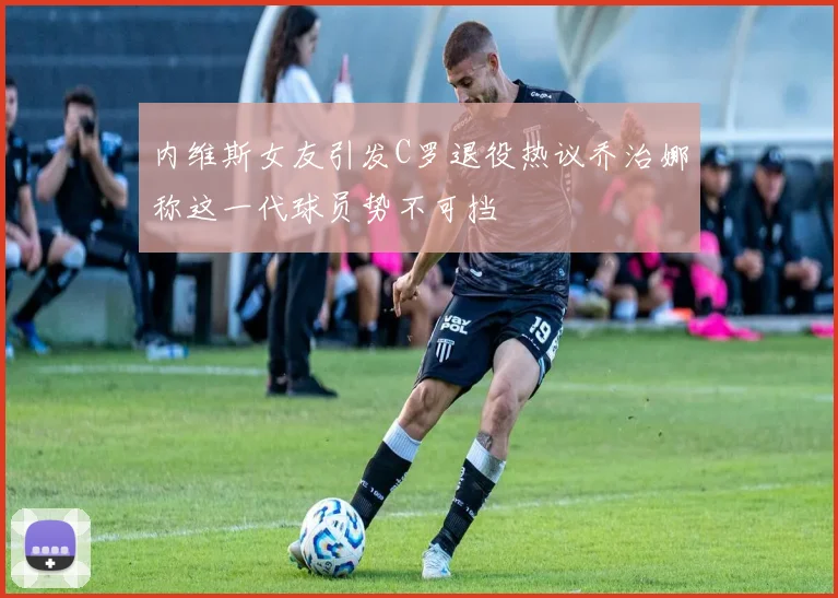 内维斯女友引发C罗退役热议乔治娜称这一代球员势不可挡