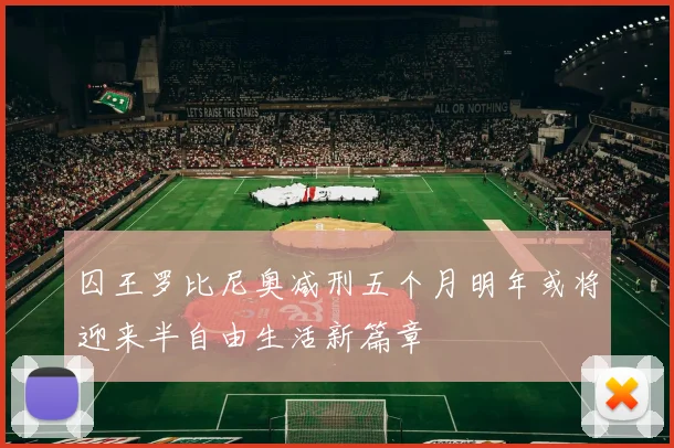 囚王罗比尼奥减刑五个月明年或将迎来半自由生活新篇章
