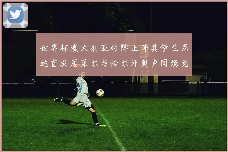 世界杯澳大利亚对阵土耳其伊兰昆达首发居莱尔与恰尔汗奥卢同场竞技