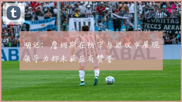 湖记：詹姆斯在防守与进攻中展现领导力却未获应有赞誉