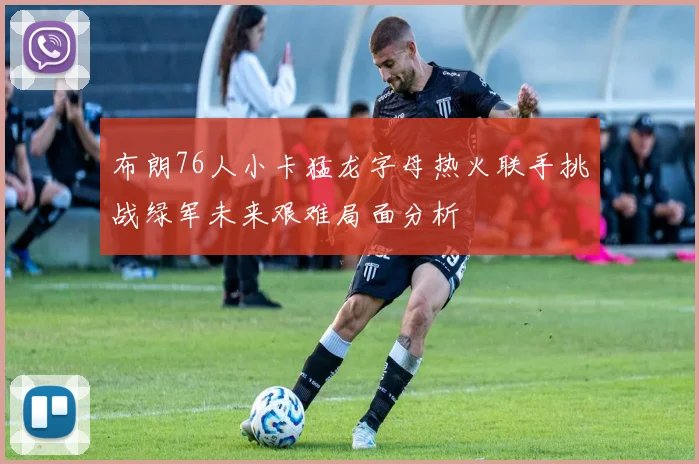 布朗76人小卡猛龙字母热火联手挑战绿军未来艰难局面分析