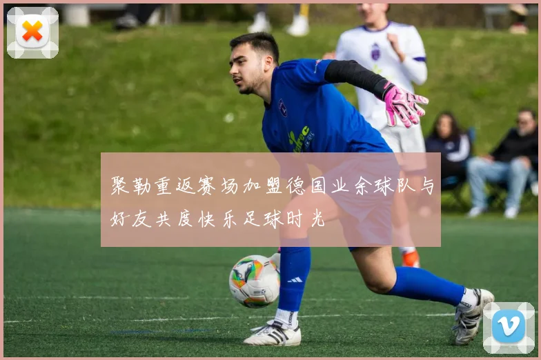 聚勒重返赛场加盟德国业余球队与好友共度快乐足球时光