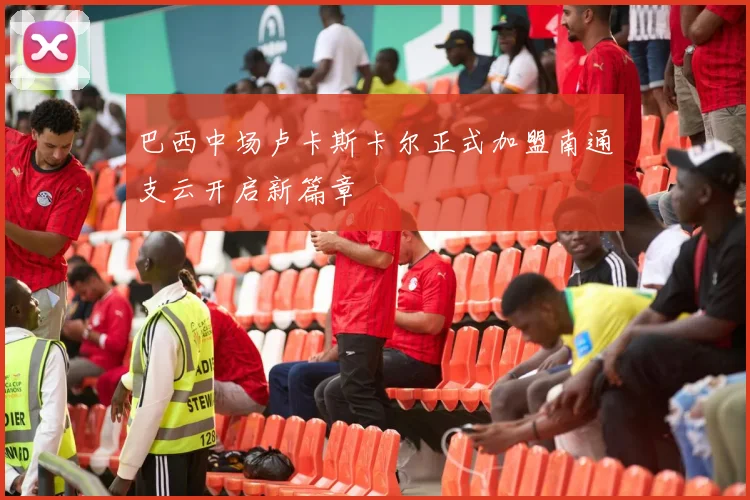 巴西中场卢卡斯卡尔正式加盟南通支云开启新篇章