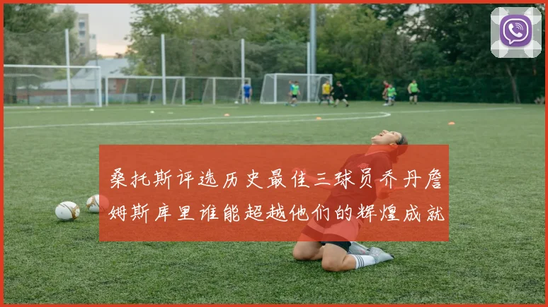 桑托斯评选历史最佳三球员乔丹詹姆斯库里谁能超越他们的辉煌成就