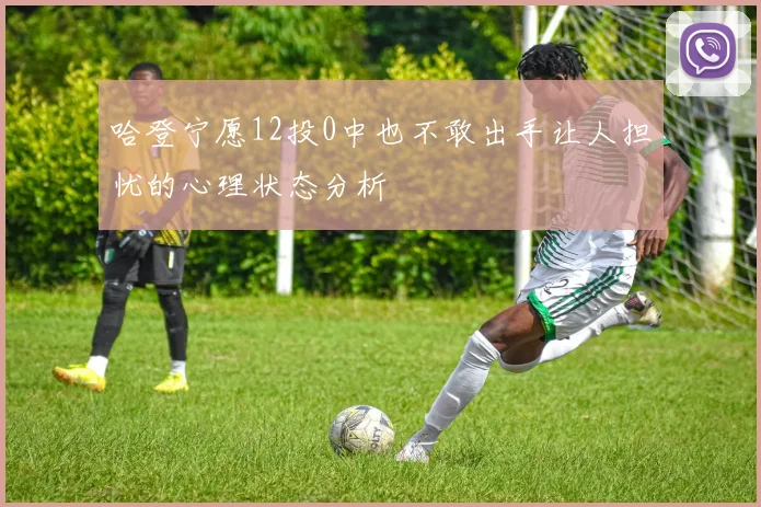 哈登宁愿12投0中也不敢出手让人担忧的心理状态分析