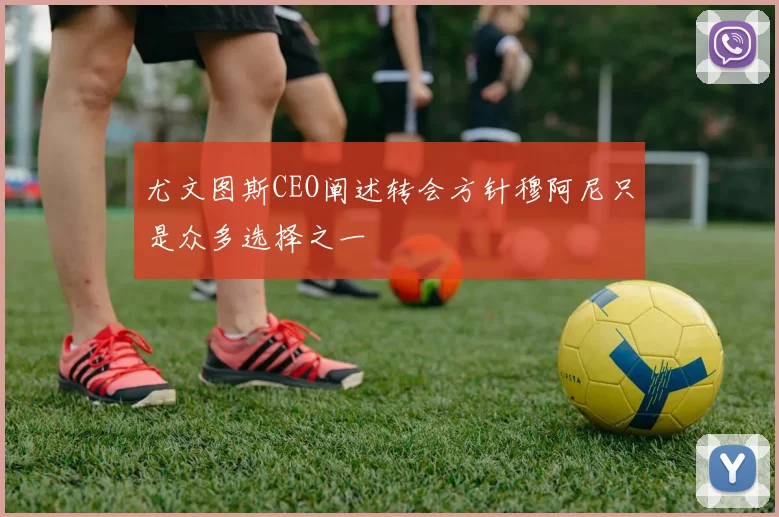 尤文图斯CEO阐述转会方针穆阿尼只是众多选择之一