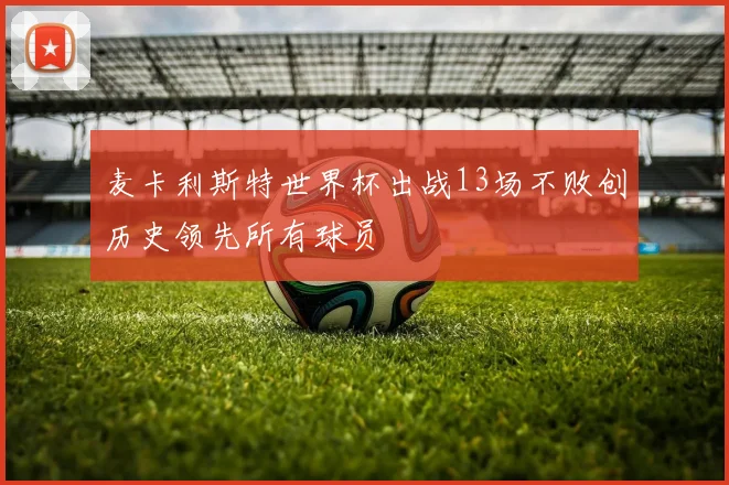 麦卡利斯特世界杯出战13场不败创历史领先所有球员